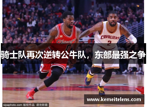 骑士队再次逆转公牛队，东部最强之争