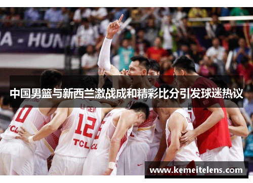 中国男篮与新西兰激战成和精彩比分引发球迷热议