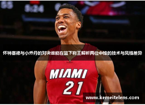 怀特塞德与小乔丹的对决谁能在篮下称王解析两位中锋的技术与风格差异