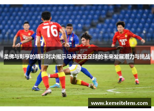 柔佛与彭亨的精彩对决揭示马来西亚足球的未来发展潜力与挑战