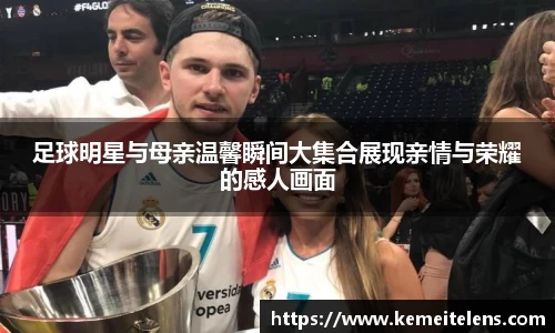 足球明星与母亲温馨瞬间大集合展现亲情与荣耀的感人画面
